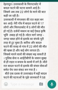 किसी उतावले इंसान ने उत्तराखंड के एक हिस्से में 3 साल पहले बारिश से हुए नुकसान के पुराने फोटोग्राफ़्स के साथ खबर बनाकर व्हाट्स्प पर डाल दी थी उसने इस तबाही को कल उत्तरकाशी के चटकाली का बता दिया और देखते ही देखते पल भर में यह खबर सोशल मीडिया के मार्फत कई हाथों तक पहुँच गई । 